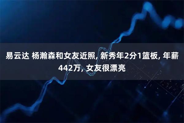 易云达 杨瀚森和女友近照, 新秀年2分1篮板, 年薪442万, 女友很漂亮