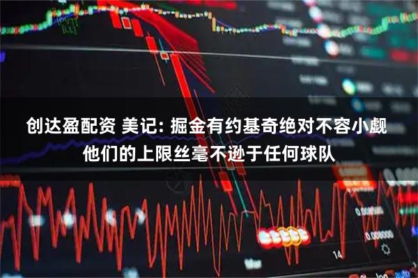 创达盈配资 美记: 掘金有约基奇绝对不容小觑 他们的上限丝毫不逊于任何球队